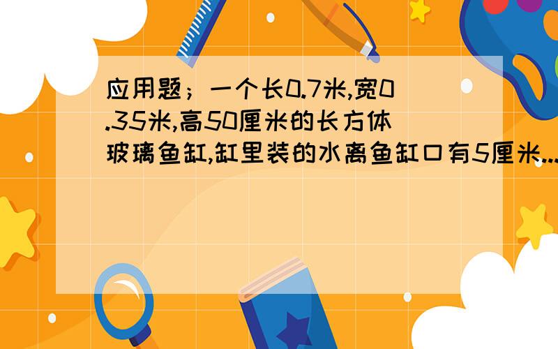 应用题；一个长0.7米,宽0.35米,高50厘米的长方体玻璃鱼缸,缸里装的水离鱼缸口有5厘米...