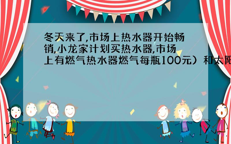 冬天来了,市场上热水器开始畅销,小龙家计划买热水器,市场上有燃气热水器燃气每瓶100元）和太阳能热水器.