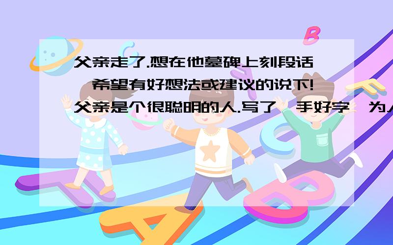 父亲走了.想在他墓碑上刻段话,希望有好想法或建议的说下!父亲是个很聪明的人.写了一手好字,为人非常正直,不占别人便宜,为