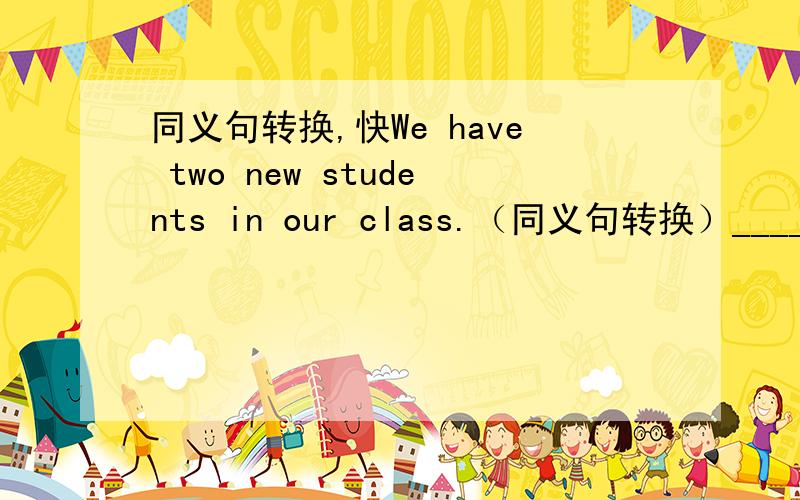 同义句转换,快We have two new students in our class.（同义句转换）_____ __