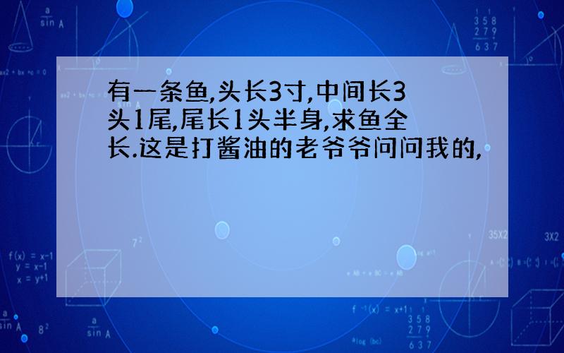 有一条鱼,头长3寸,中间长3头1尾,尾长1头半身,求鱼全长.这是打酱油的老爷爷问问我的,