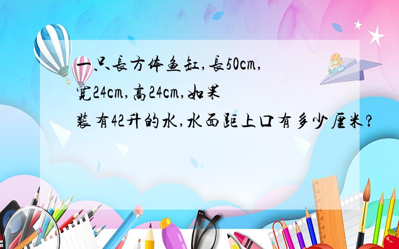 一只长方体鱼缸,长50cm,宽24cm,高24cm,如果装有42升的水,水面距上口有多少厘米?