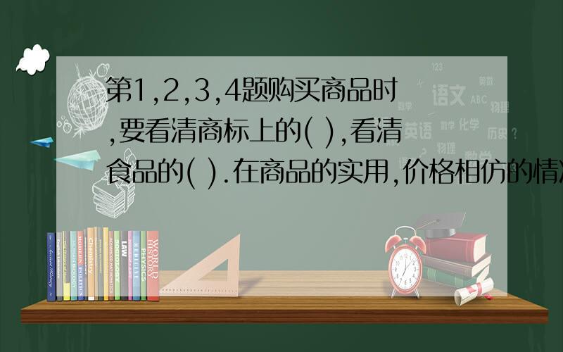 第1,2,3,4题购买商品时,要看清商标上的( ),看清食品的( ).在商品的实用,价格相仿的情况下,要挑选( )的商品