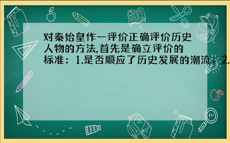 对秦始皇作一评价正确评价历史人物的方法,首先是确立评价的标准：1.是否顺应了历史发展的潮流；2.是否有利于生产力的发展；