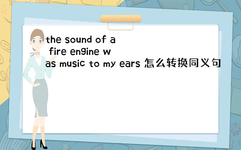 the sound of a fire engine was music to my ears 怎么转换同义句