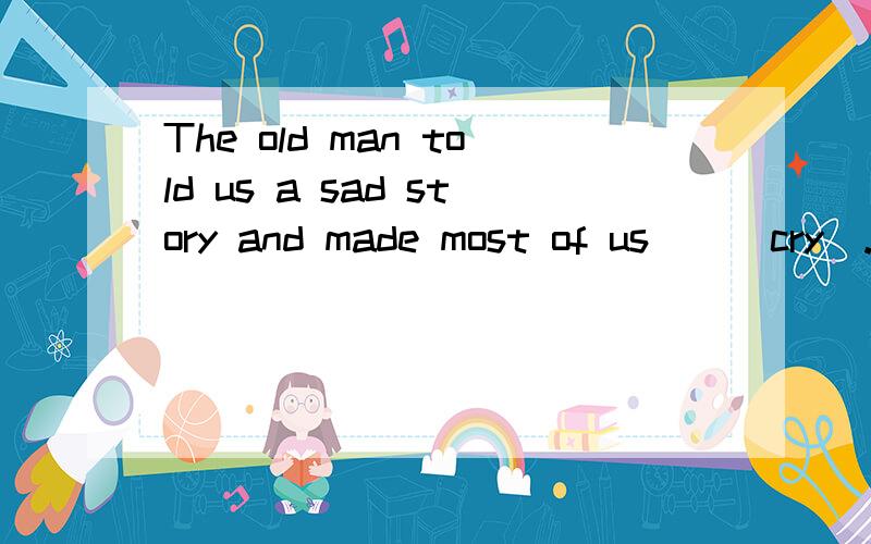 The old man told us a sad story and made most of us__(cry).