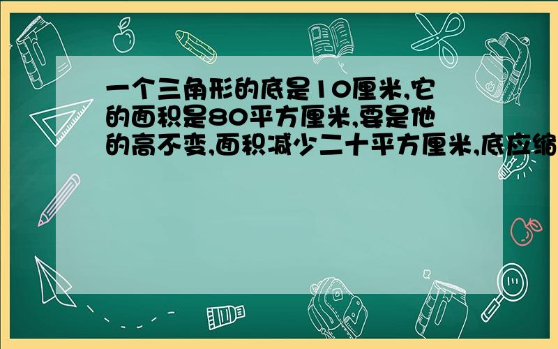 一个三角形的底是10厘米,它的面积是80平方厘米,要是他的高不变,面积减少二十平方厘米,底应缩短多少厘