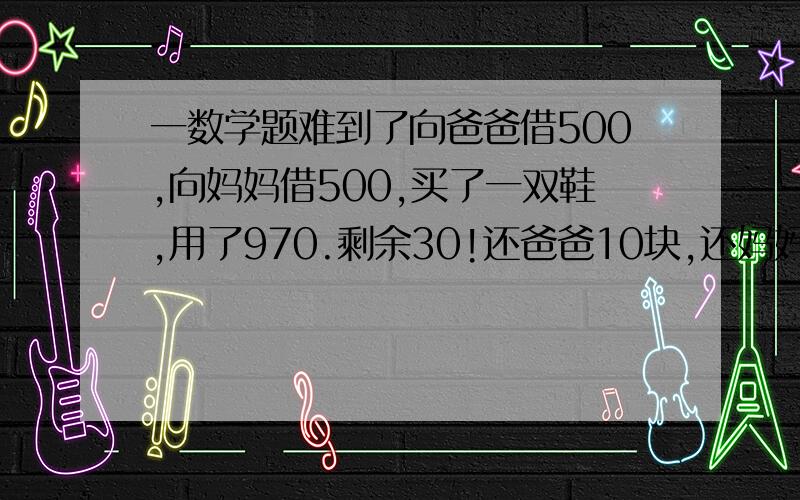 一数学题难到了向爸爸借500,向妈妈借500,买了一双鞋,用了970.剩余30!还爸爸10块,还妈妈10块,自己剩余10