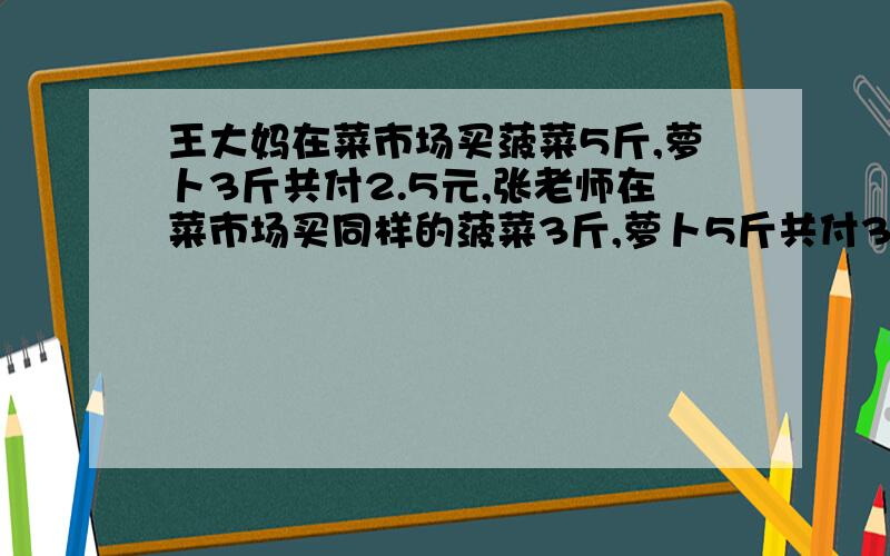 王大妈在菜市场买菠菜5斤,萝卜3斤共付2.5元,张老师在菜市场买同样的菠菜3斤,萝卜5斤共付3