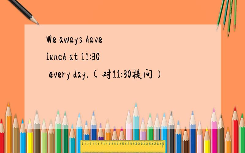 We aways have lunch at 11:30 every day.(对11：30提问）