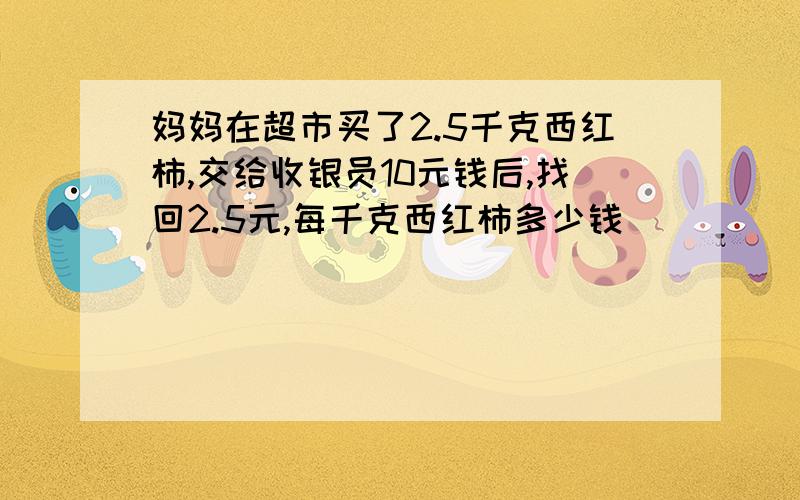 妈妈在超市买了2.5千克西红柿,交给收银员10元钱后,找回2.5元,每千克西红柿多少钱