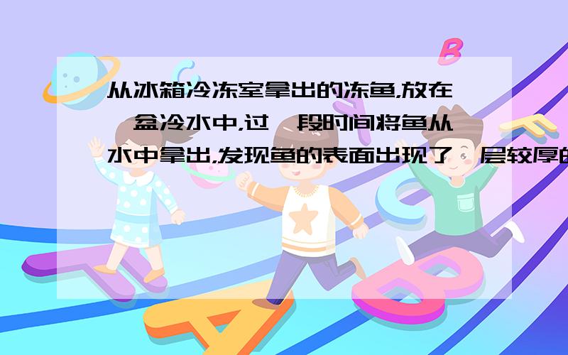 从冰箱冷冻室拿出的冻鱼，放在一盆冷水中，过一段时间将鱼从水中拿出，发现鱼的表面出现了一层较厚的冰．剥开这层冰，发现鱼已经