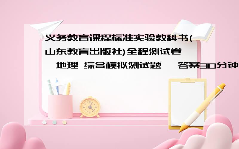 义务教育课程标准实验教科书(山东教育出版社)全程测试卷——地理 综合模拟测试题一 答案30分钟送来 急