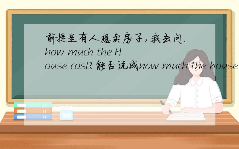 前提是有人想卖房子,我去问.how much the House cost?能否说成how much the house