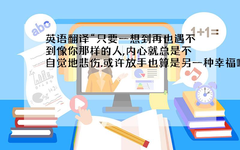 英语翻译“只要一想到再也遇不到像你那样的人,内心就总是不自觉地悲伤.或许放手也算是另一种幸福吧,我只愿你安好!”