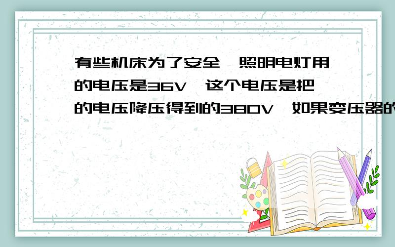 有些机床为了安全,照明电灯用的电压是36V,这个电压是把的电压降压得到的380V,如果变压器的原线圈是1140匝,副线圈