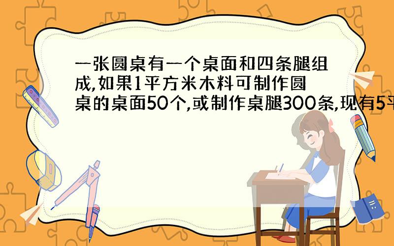 一张圆桌有一个桌面和四条腿组成,如果1平方米木料可制作圆桌的桌面50个,或制作桌腿300条,现有5平方米木料,请你算一下