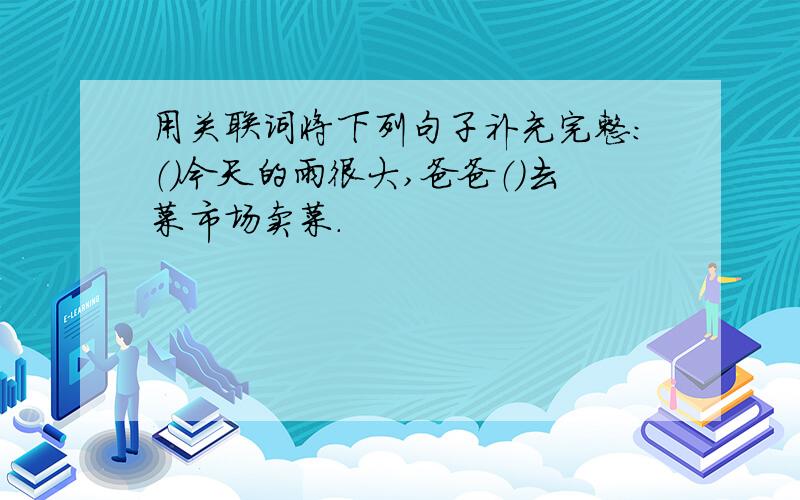 用关联词将下列句子补充完整:（）今天的雨很大,爸爸（）去菜市场卖菜.