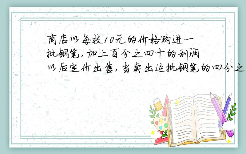 商店以每枝10元的价格购进一批钢笔,加上百分之四十的利润以后定价出售,当卖出这批钢笔的四分之三时就已获