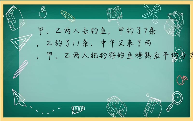 甲、乙两人去钓鱼，甲钓了7条，乙钓了11条．中午又来了丙，甲、乙两人把钓得的鱼烤熟后平均分为三份．餐后，丙把60元钱给甲