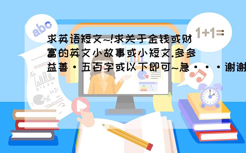 求英语短文~!求关于金钱或财富的英文小故事或小短文.多多益善·五百字或以下即可~急···谢谢.要有中文的翻译。