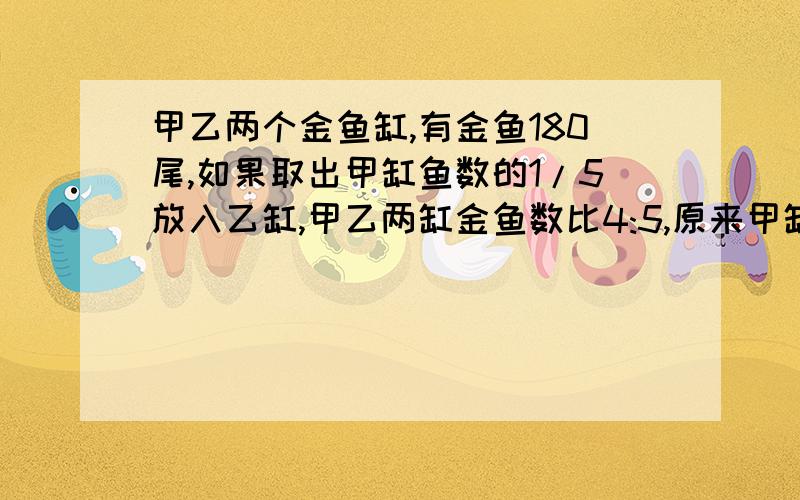 甲乙两个金鱼缸,有金鱼180尾,如果取出甲缸鱼数的1/5放入乙缸,甲乙两缸金鱼数比4:5,原来甲缸有金鱼多少尾?