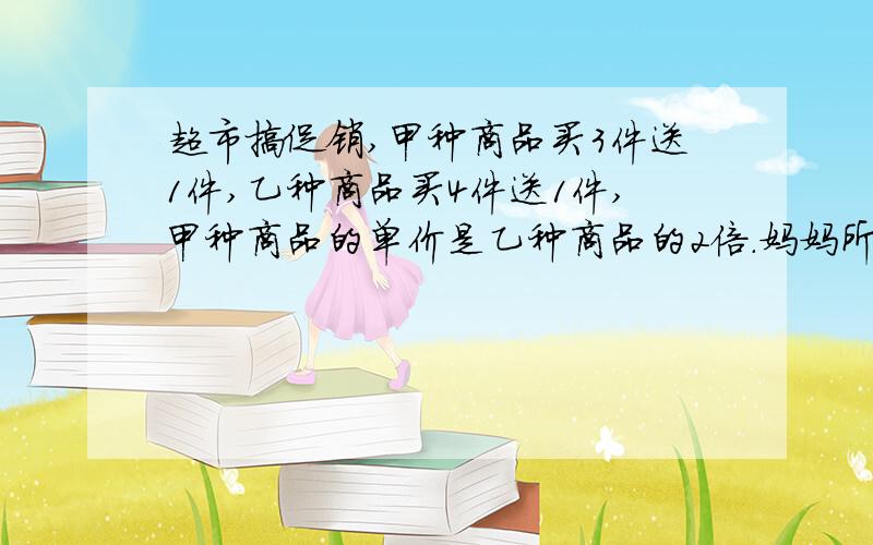 超市搞促销,甲种商品买3件送1件,乙种商品买4件送1件,甲种商品的单价是乙种商品的2倍.妈妈所带的钱刚好能买甲种商品8件