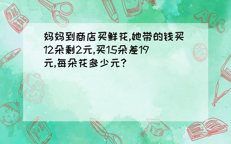 妈妈到商店买鲜花,她带的钱买12朵剩2元,买15朵差19元,每朵花多少元?