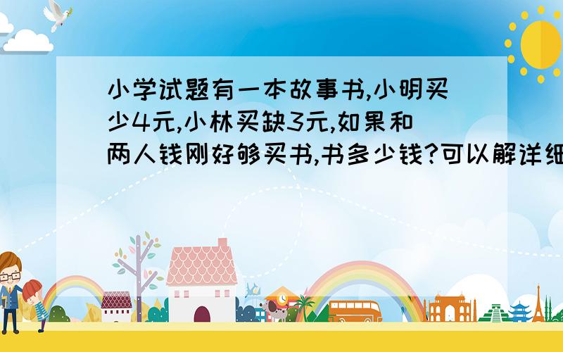 小学试题有一本故事书,小明买少4元,小林买缺3元,如果和两人钱刚好够买书,书多少钱?可以解详细一点最