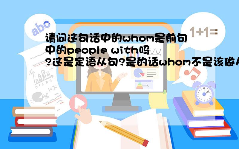 请问这句话中的whom是前句中的people with吗?这是定语从句?是的话whom不是该做从句中的宾语吗?