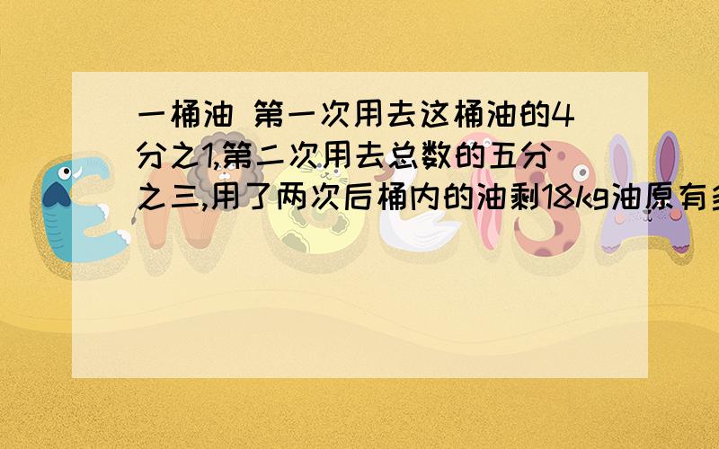 一桶油 第一次用去这桶油的4分之1,第二次用去总数的五分之三,用了两次后桶内的油剩18kg油原有多少千克?