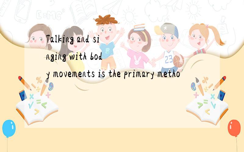 Talking and singing with body movements is the primary metho