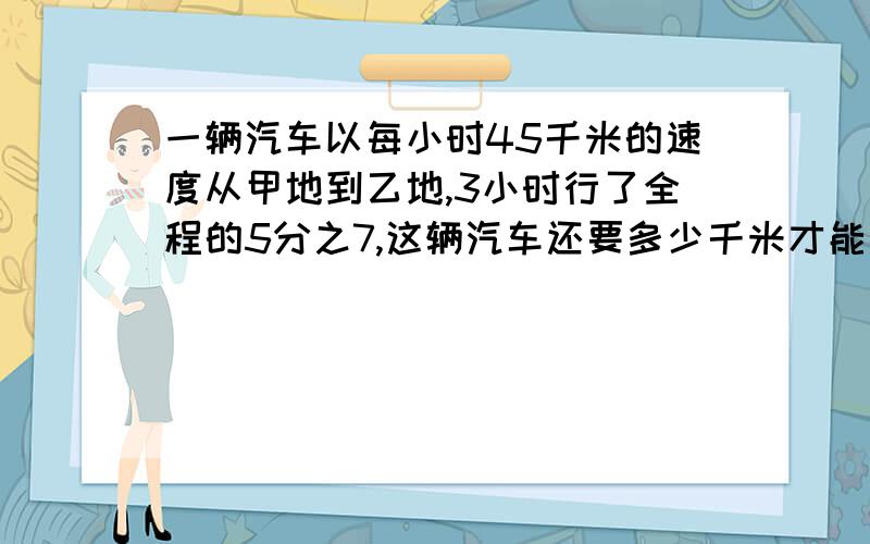 一辆汽车以每小时45千米的速度从甲地到乙地,3小时行了全程的5分之7,这辆汽车还要多少千米才能到达目的地?