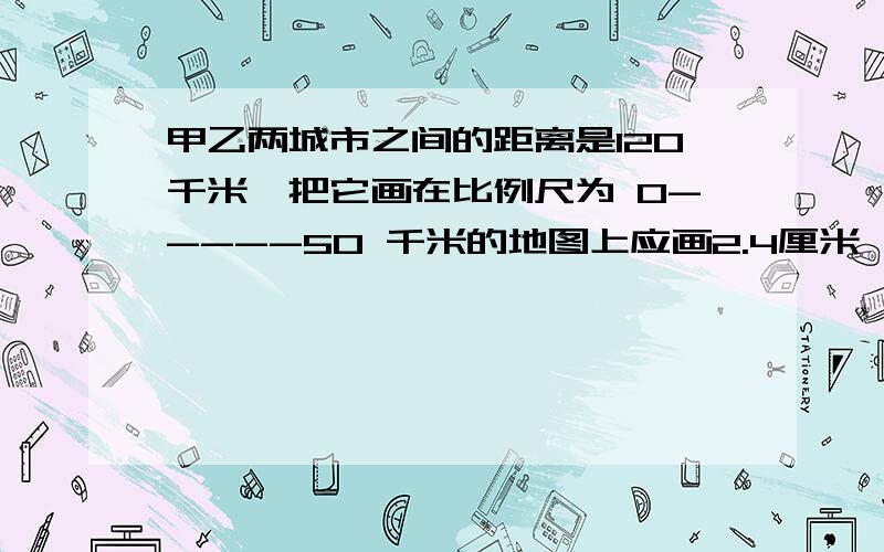 甲乙两城市之间的距离是120千米,把它画在比例尺为 0-----50 千米的地图上应画2.4厘米