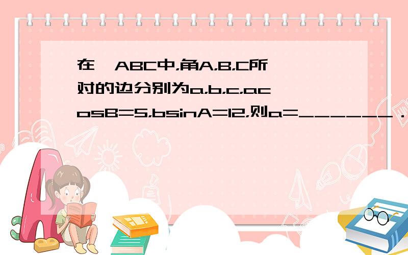 在△ABC中，角A，B，C所对的边分别为a，b，c，acosB=5，bsinA=12，则a=______．