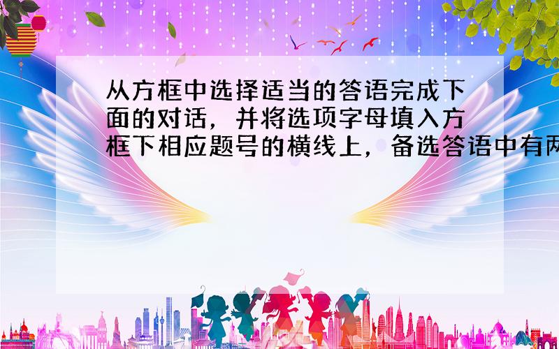 从方框中选择适当的答语完成下面的对话，并将选项字母填入方框下相应题号的横线上，备选答语中有两项为多余选项。