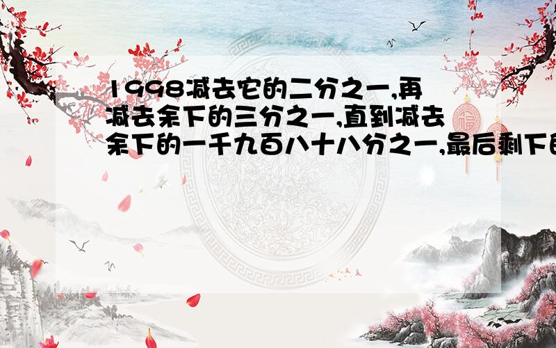 1998减去它的二分之一,再减去余下的三分之一,直到减去余下的一千九百八十八分之一,最后剩下的数是几?