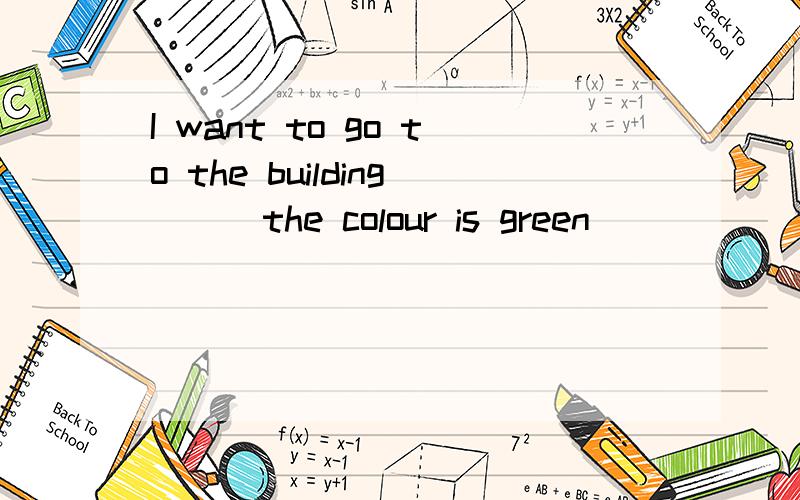 I want to go to the building （ ）the colour is green