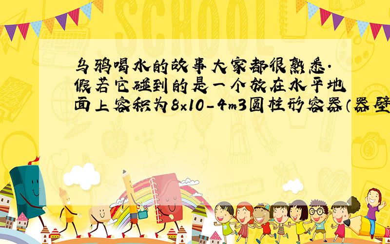 乌鸦喝水的故事大家都很熟悉．假若它碰到的是一个放在水平地面上容积为8×10－4m3圆柱形容器（器壁厚度不计