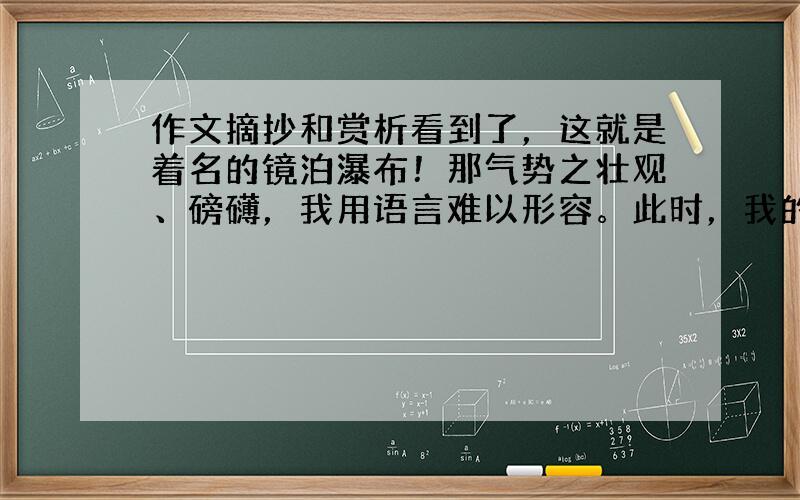 作文摘抄和赏析看到了，这就是着名的镜泊瀑布！那气势之壮观、磅礴，我用语言难以形容。此时，我的情绪高涨，因为我看到了李白诗