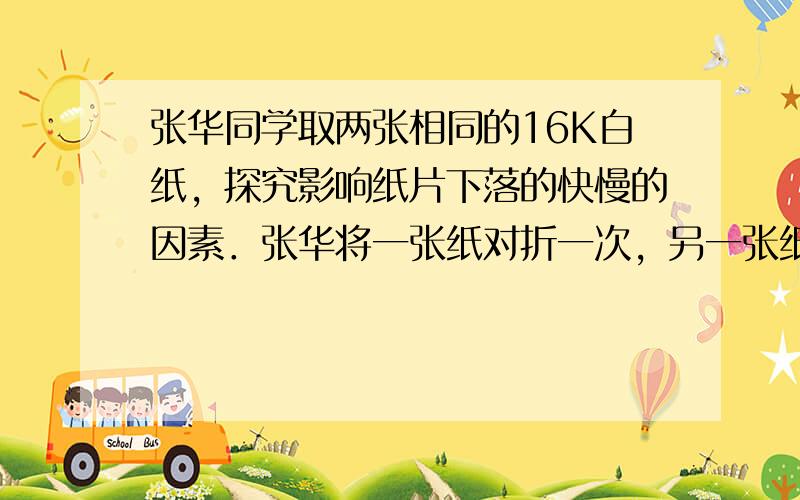 张华同学取两张相同的16K白纸，探究影响纸片下落的快慢的因素．张华将一张纸对折一次，另一张纸对折三次，从同一高度同时释放