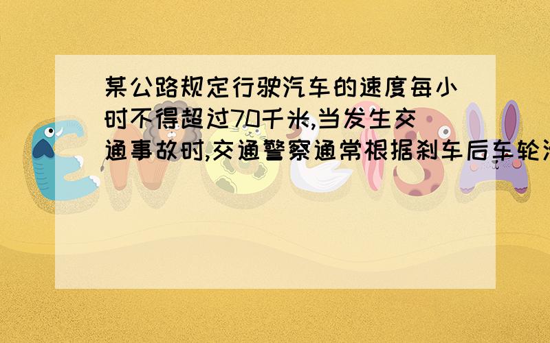 某公路规定行驶汽车的速度每小时不得超过70千米,当发生交通事故时,交通警察通常根据刹车后车轮滑过的距离估计车辆行驶的速度