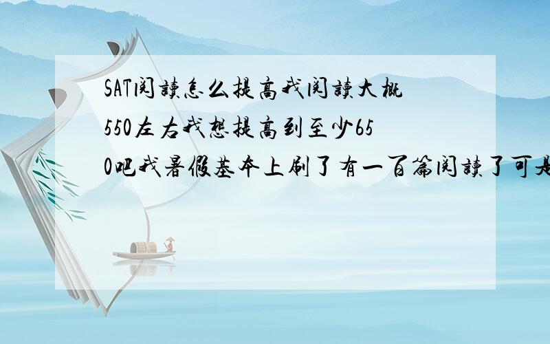 SAT阅读怎么提高我阅读大概550左右我想提高到至少650吧我暑假基本上刷了有一百篇阅读了可是后来做模考分数一份提高都没