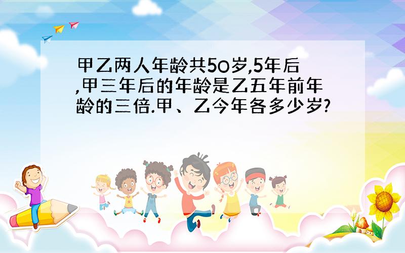 甲乙两人年龄共5O岁,5年后,甲三年后的年龄是乙五年前年龄的三倍.甲、乙今年各多少岁?