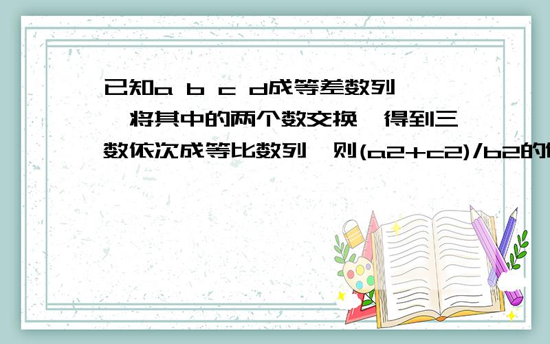 已知a b c d成等差数列,将其中的两个数交换,得到三数依次成等比数列,则(a2+c2)/b2的值