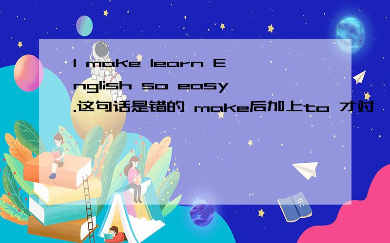 I make learn English so easy.这句话是错的 make后加上to 才对,为什么要加上to