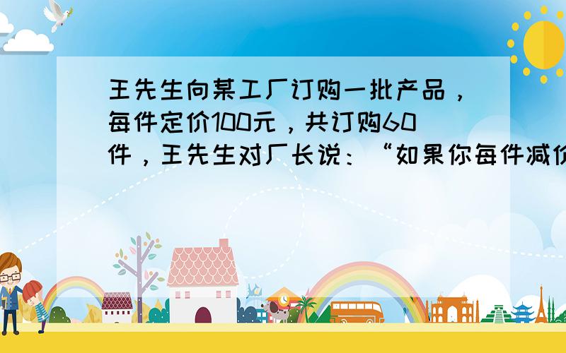 王先生向某工厂订购一批产品，每件定价100元，共订购60件，王先生对厂长说：“如果你每件减价1元我就多订购3件．”厂长经