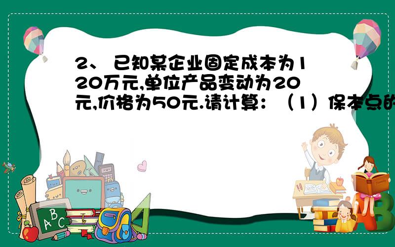 2、 已知某企业固定成本为120万元,单位产品变动为20元,价格为50元.请计算：（1）保本点的销售额?（2）