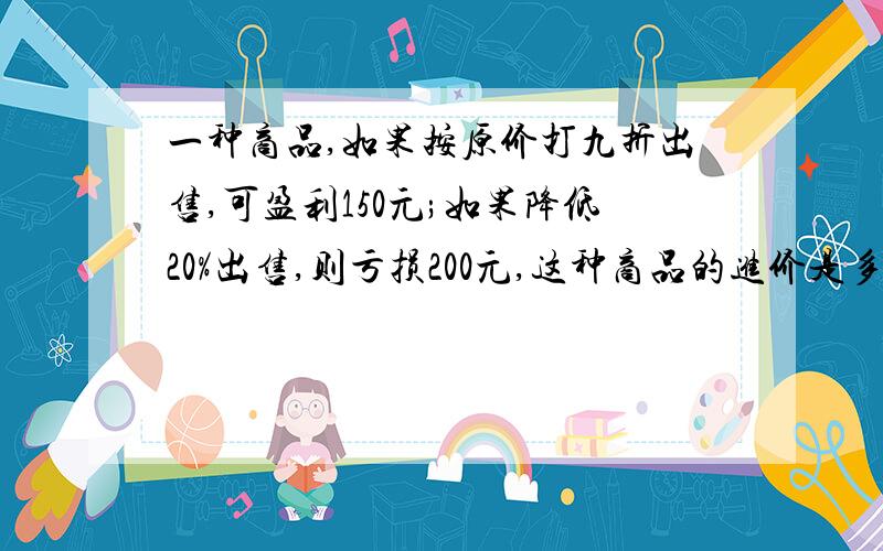 一种商品,如果按原价打九折出售,可盈利150元;如果降低20%出售,则亏损200元,这种商品的进价是多少元?