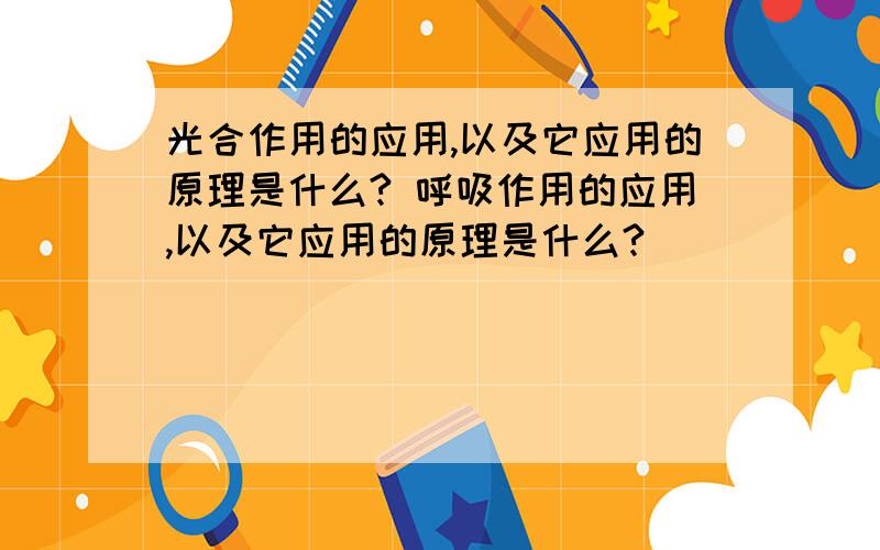 光合作用的应用,以及它应用的原理是什么? 呼吸作用的应用,以及它应用的原理是什么?